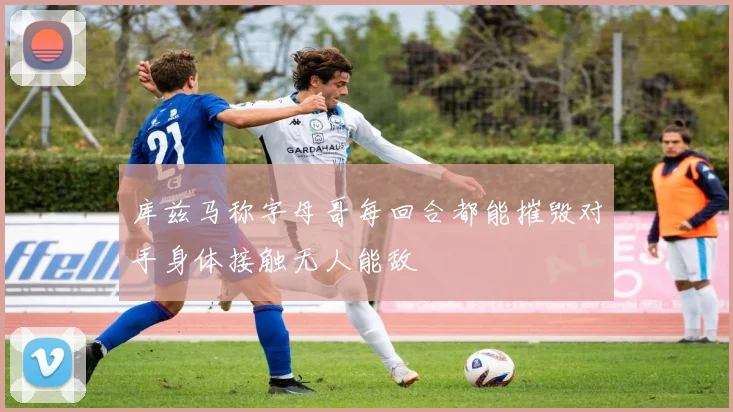 库兹马称字母哥每回合都能摧毁对手身体接触无人能敌