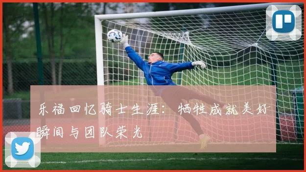 乐福回忆骑士生涯：牺牲成就美好瞬间与团队荣光