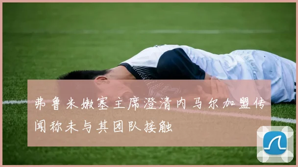 弗鲁米嫩塞主席澄清内马尔加盟传闻称未与其团队接触