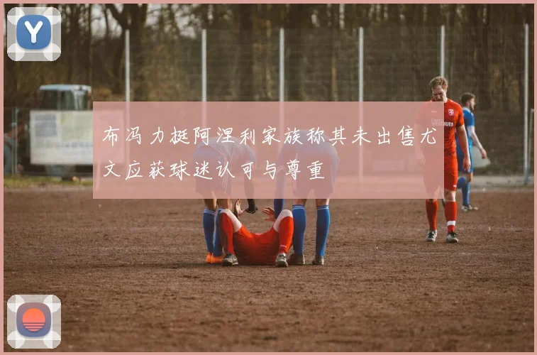 布冯力挺阿涅利家族称其未出售尤文应获球迷认可与尊重