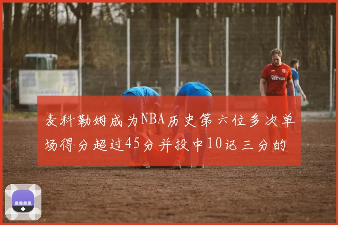 麦科勒姆成为NBA历史第六位多次单场得分超过45分并投中10记三分的球员