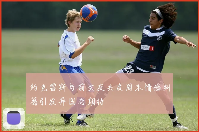 约克雷斯与前女友共度周末情感纠葛引发异国恋期待