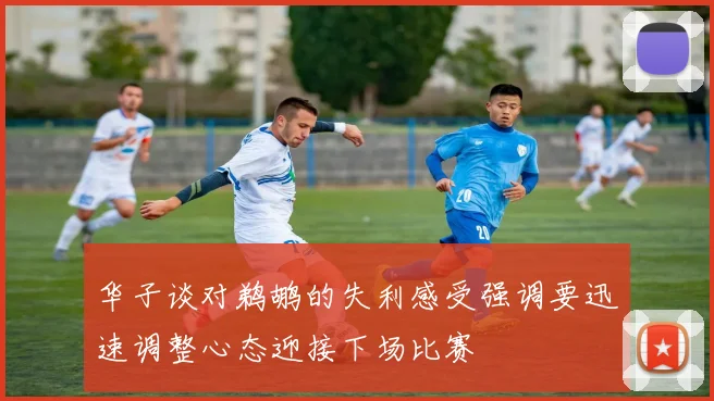 华子谈对鹈鹕的失利感受强调要迅速调整心态迎接下场比赛