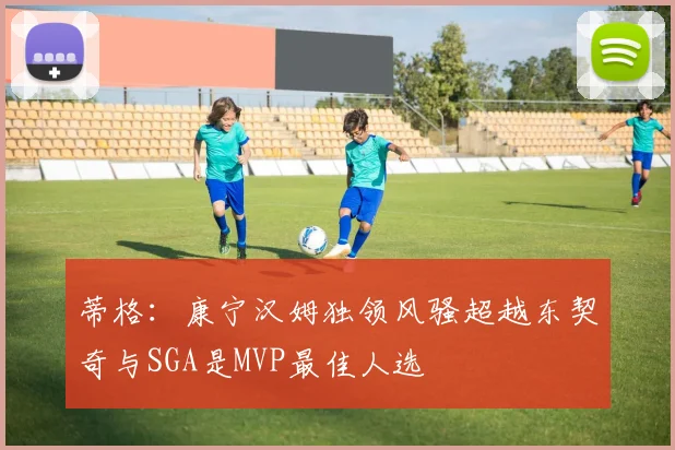 蒂格：康宁汉姆独领风骚超越东契奇与SGA是MVP最佳人选