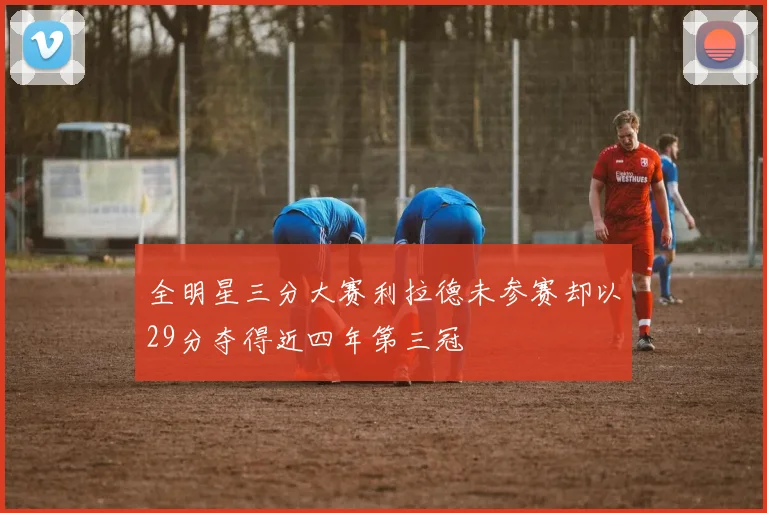 全明星三分大赛利拉德未参赛却以29分夺得近四年第三冠