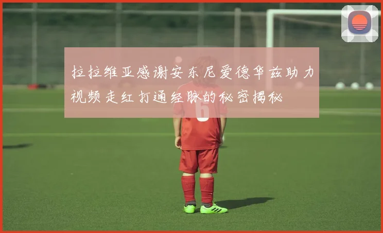 拉拉维亚感谢安东尼爱德华兹助力视频走红打通经脉的秘密揭秘
