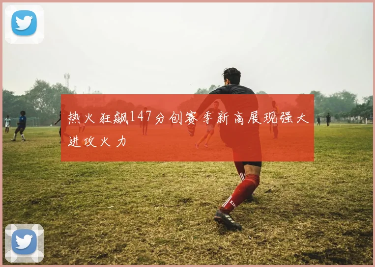 热火狂飙147分创赛季新高展现强大进攻火力
