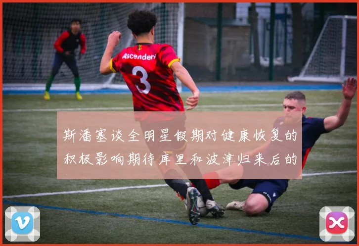 斯潘塞谈全明星假期对健康恢复的积极影响期待库里和波津归来后的全新面貌