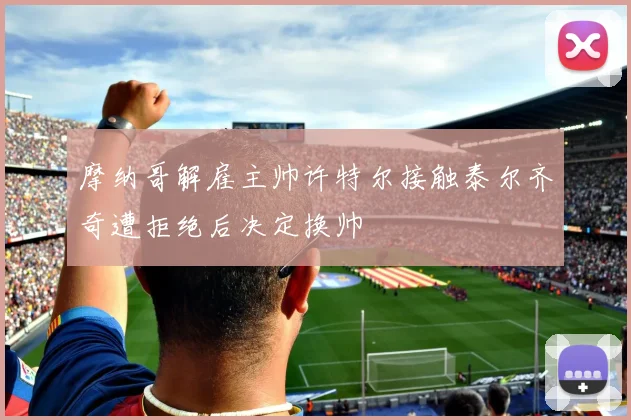 摩纳哥解雇主帅许特尔接触泰尔齐奇遭拒绝后决定换帅