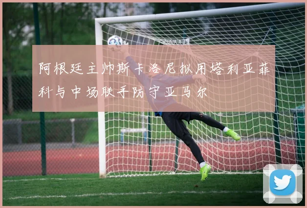 阿根廷主帅斯卡洛尼拟用塔利亚菲科与中场联手防守亚马尔