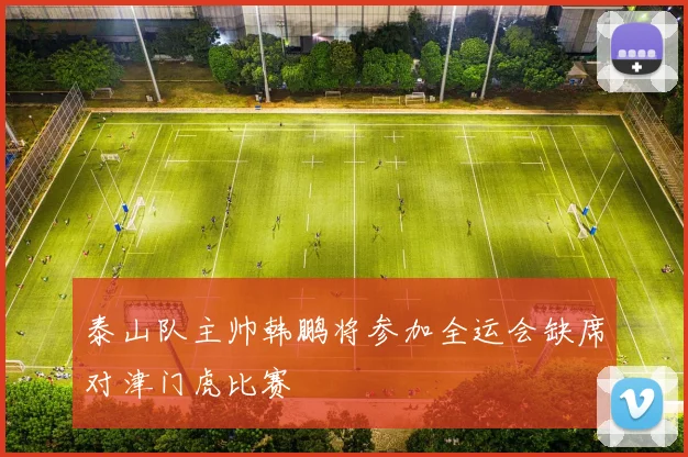 泰山队主帅韩鹏将参加全运会缺席对津门虎比赛
