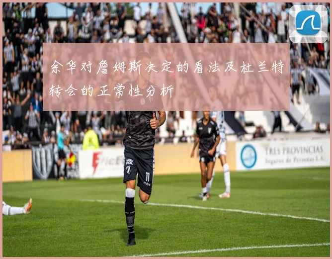 余华对詹姆斯决定的看法及杜兰特转会的正常性分析
