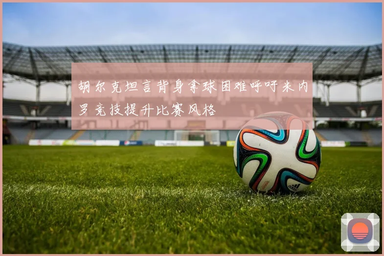 胡尔克坦言背身拿球困难呼吁米内罗竞技提升比赛风格