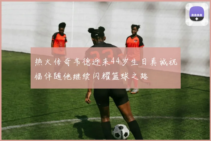 热火传奇韦德迎来44岁生日真诚祝福伴随他继续闪耀篮球之路