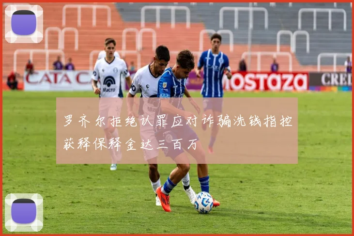 罗齐尔拒绝认罪应对诈骗洗钱指控获释保释金达三百万