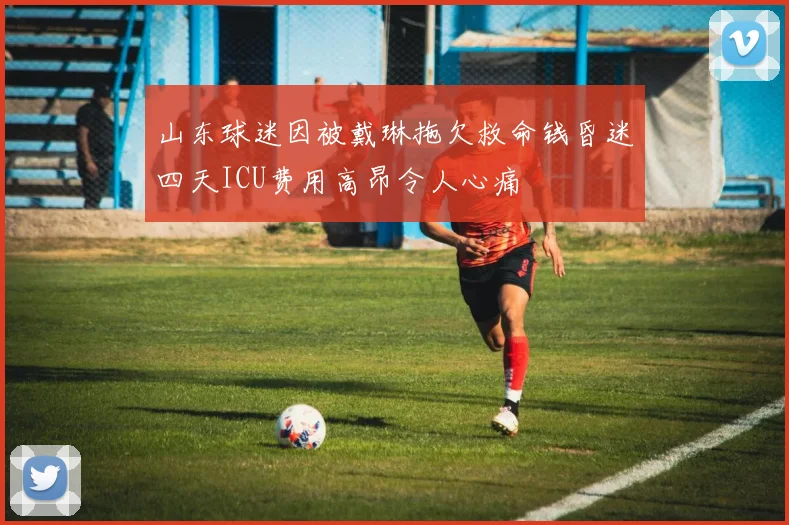 山东球迷因被戴琳拖欠救命钱昏迷四天ICU费用高昂令人心痛