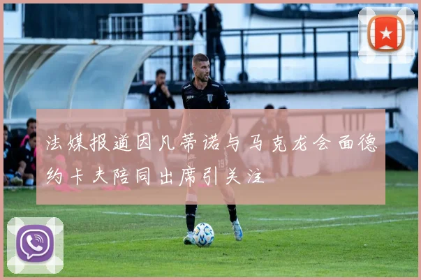 法媒报道因凡蒂诺与马克龙会面德约卡夫陪同出席引关注