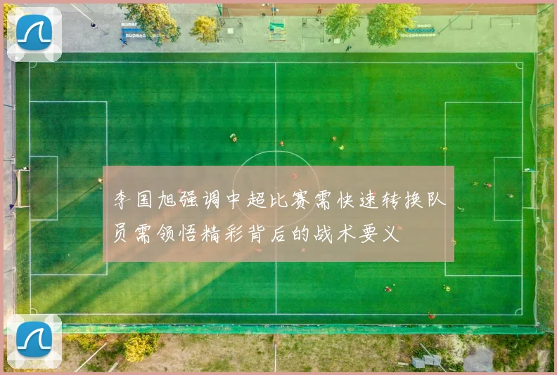 李国旭强调中超比赛需快速转换队员需领悟精彩背后的战术要义