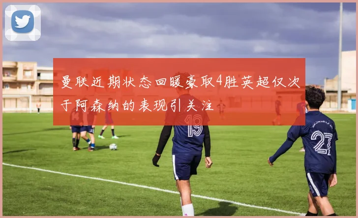 曼联近期状态回暖豪取4胜英超仅次于阿森纳的表现引关注
