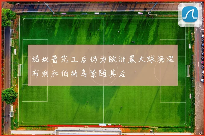 诺坎普完工后仍为欧洲最大球场温布利和伯纳乌紧随其后